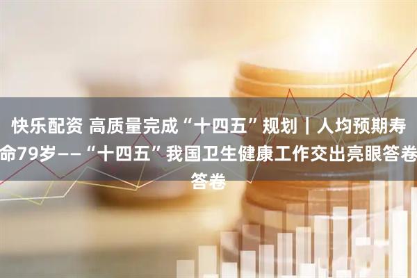 快乐配资 高质量完成“十四五”规划｜人均预期寿命79岁——“十四五”我国卫生健康工作交出亮眼答卷