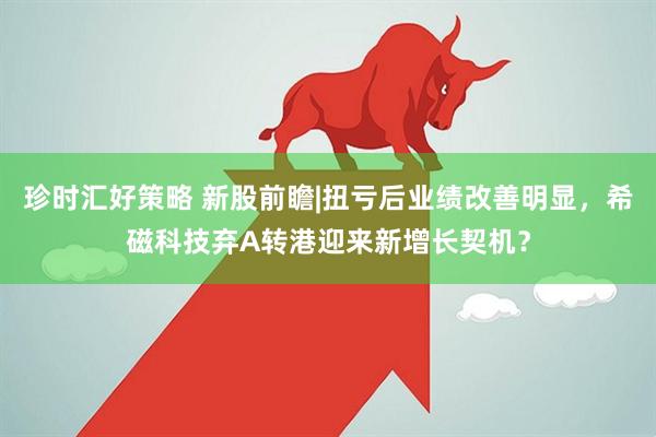 珍时汇好策略 新股前瞻|扭亏后业绩改善明显，希磁科技弃A转港迎来新增长契机？