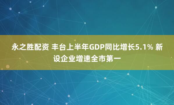 永之胜配资 丰台上半年GDP同比增长5.1% 新设企业增速全市第一