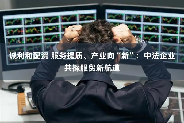 诚利和配资 服务提质、产业向“新”：中法企业共探服贸新航道