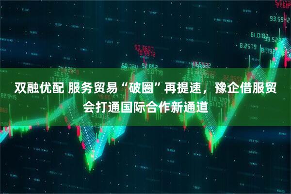 双融优配 服务贸易“破圈”再提速，豫企借服贸会打通国际合作新通道
