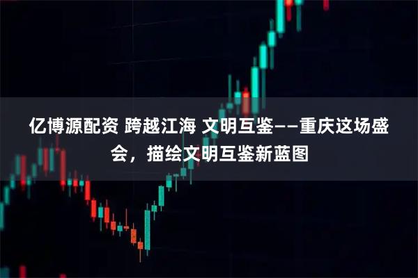 亿博源配资 跨越江海 文明互鉴——重庆这场盛会，描绘文明互鉴新蓝图