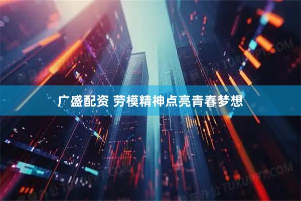 广盛配资 劳模精神点亮青春梦想