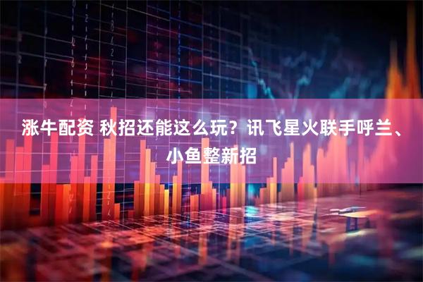 涨牛配资 秋招还能这么玩？讯飞星火联手呼兰、小鱼整新招
