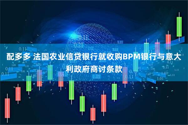 配多多 法国农业信贷银行就收购BPM银行与意大利政府商讨条款
