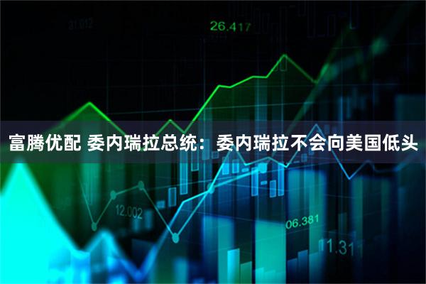富腾优配 委内瑞拉总统：委内瑞拉不会向美国低头