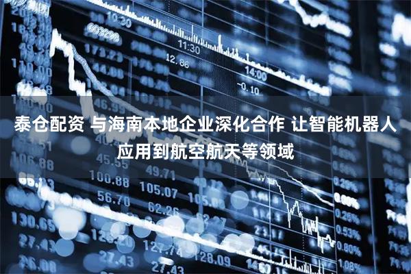 泰仓配资 与海南本地企业深化合作 让智能机器人应用到航空航天等领域