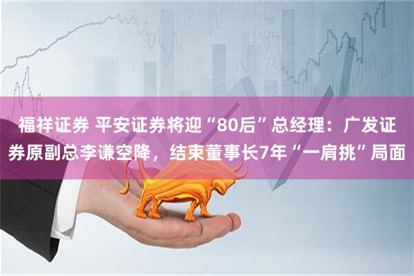 福祥证券 平安证券将迎“80后”总经理：广发证券原副总李谦空降，结束董事长7年“一肩挑”局面