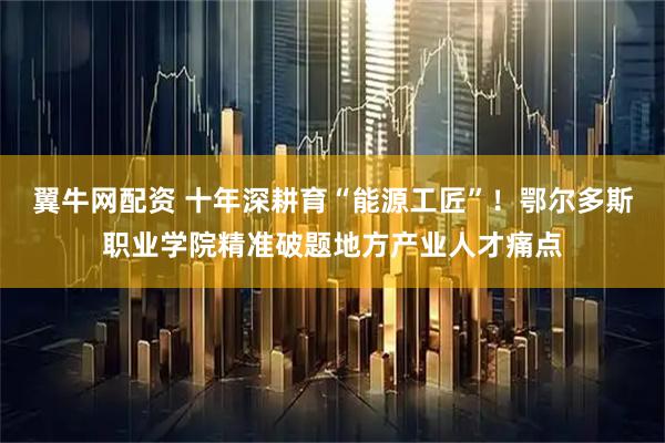 翼牛网配资 十年深耕育“能源工匠”！鄂尔多斯职业学院精准破题地方产业人才痛点