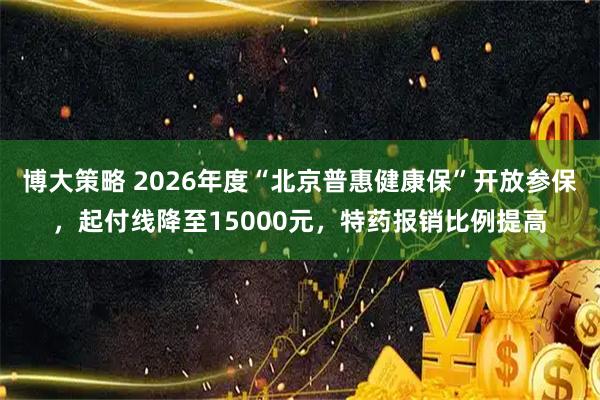 博大策略 2026年度“北京普惠健康保”开放参保，起付线降至15000元，特药报销比例提高