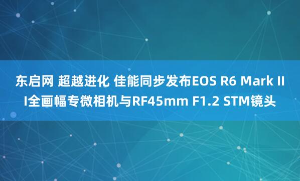 东启网 超越进化 佳能同步发布EOS R6 Mark III全画幅专微相机与RF45mm F1.2 STM镜头