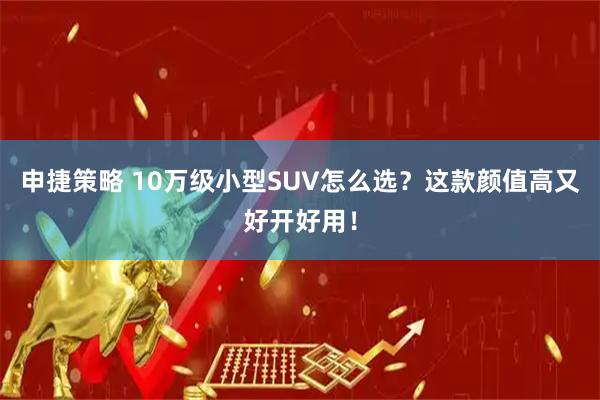 申捷策略 10万级小型SUV怎么选？这款颜值高又好开好用！