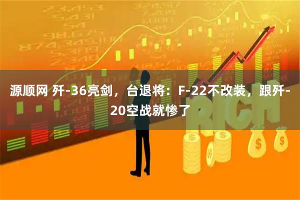 源顺网 歼-36亮剑，台退将：F-22不改装，跟歼-20空战就惨了