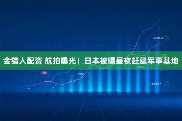 金猎人配资 航拍曝光！日本被曝昼夜赶建军事基地