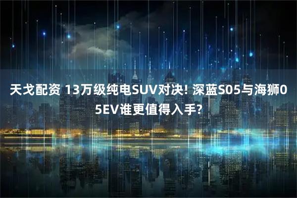天戈配资 13万级纯电SUV对决! 深蓝S05与海狮05EV谁更值得入手?