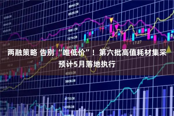 两融策略 告别 “唯低价”！第六批高值耗材集采预计5月落地执行