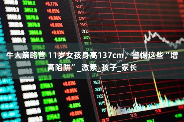 牛人策略营 11岁女孩身高137cm，警惕这些“增高陷阱”_激素_孩子_家长