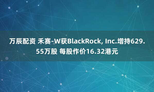 万辰配资 禾赛-W获BlackRock, Inc.增持629.55万股 每股作价16.32港元